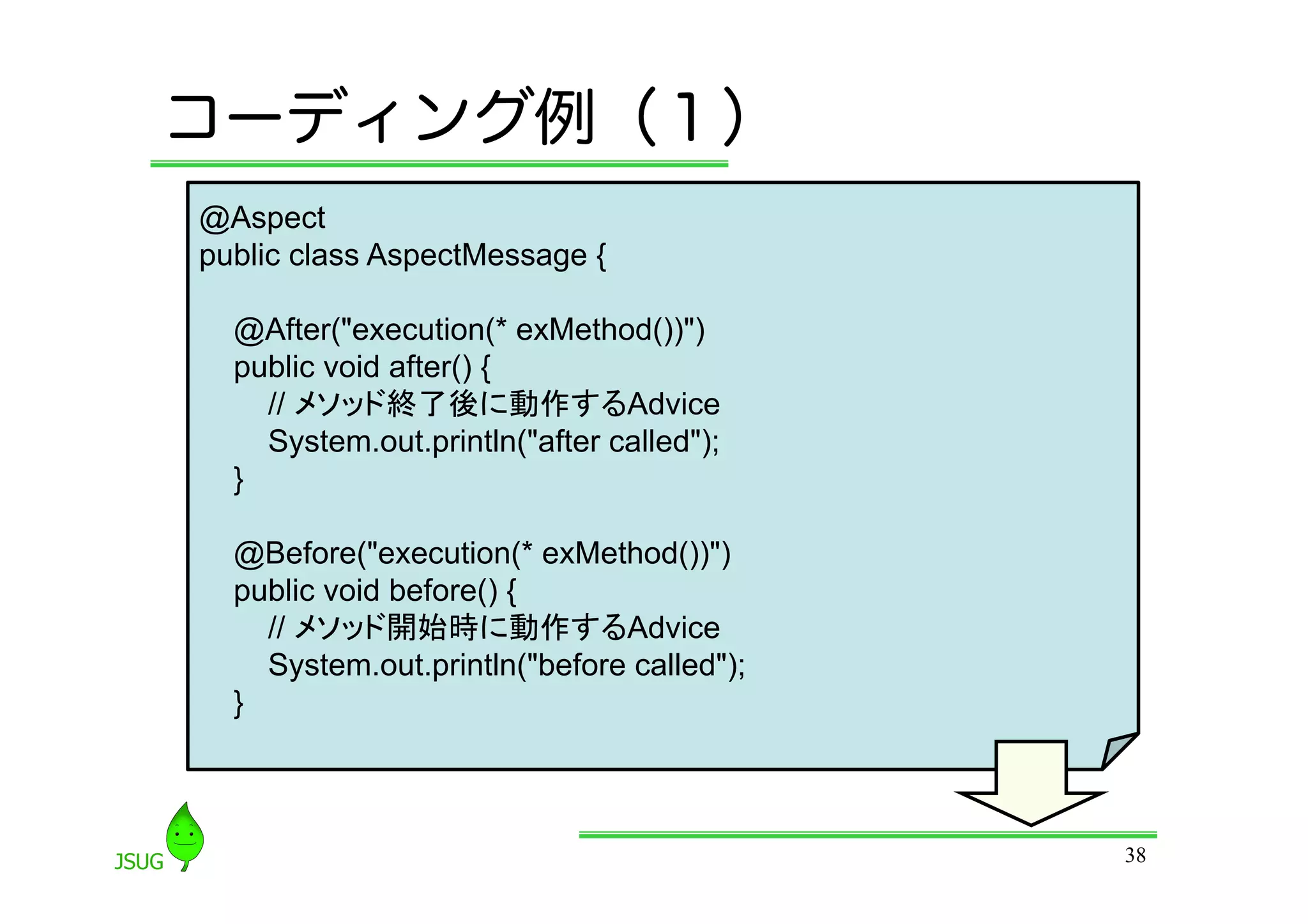 コーディング例（１）
@Aspect
public class AspectMessage {

  @After(&quot;execution(* exMethod())&quot;)
  public void after() {
    // メソッド終了後に動作するAdvice
    System.out.println(&quot;after called&quot;);
  }

  @Before(&quot;execution(* exMethod())&quot;)
  public void before() {
    // メソッド開始時に動作するAdvice
    System.out.println(&quot;before called&quot;);
  }



                                           38
 