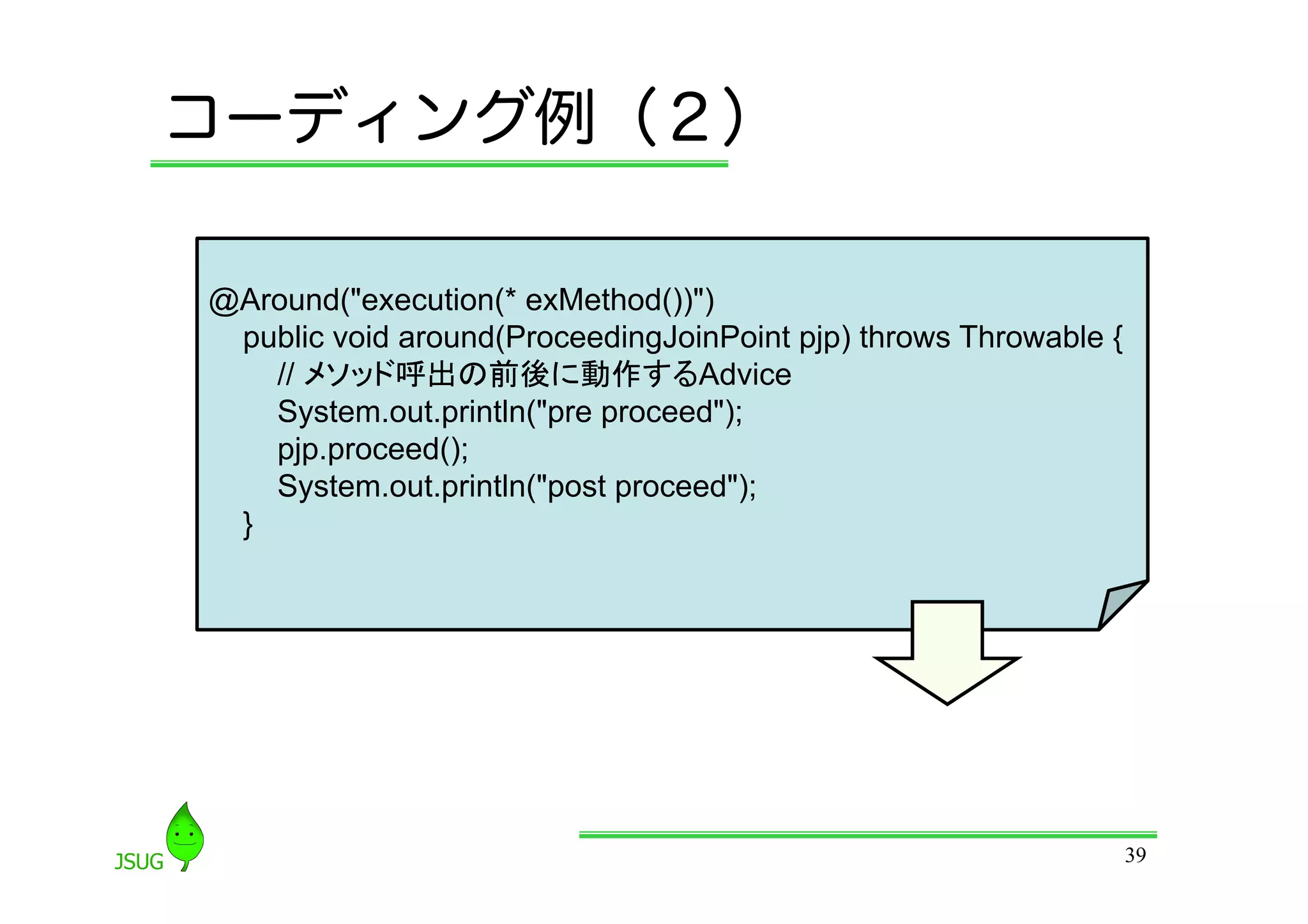 コーディング例（２）

@Around(&quot;execution(* exMethod())&quot;)
 public void around(ProceedingJoinPoint pjp) throws Throwable {
   // メソッド呼出の前後に動作するAdvice
   System.out.println(&quot;pre proceed&quot;);
   pjp.proceed();
   System.out.println(&quot;post proceed&quot;);
 }




                                                                  39
 