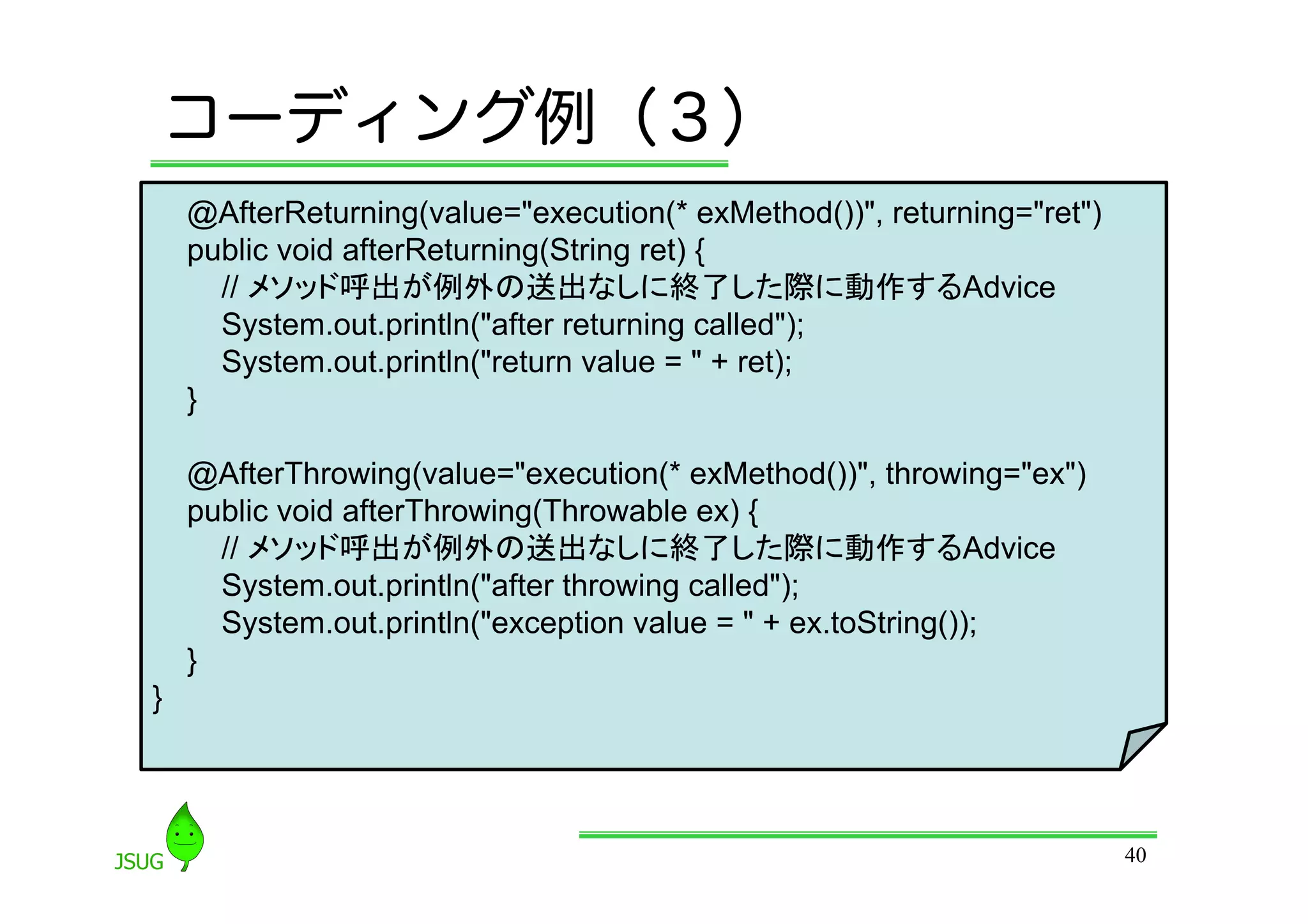 コーディング例（３）
    @AfterReturning(value=&quot;execution(* exMethod())&quot;, returning=&quot;ret&quot;)
    public void afterReturning(String ret) {
      // メソッド呼出が例外の送出なしに終了した際に動作するAdvice
      System.out.println(&quot;after returning called&quot;);
      System.out.println(&quot;return value = &quot; + ret);
    }

    @AfterThrowing(value=&quot;execution(* exMethod())&quot;, throwing=&quot;ex&quot;)
    public void afterThrowing(Throwable ex) {
      // メソッド呼出が例外の送出なしに終了した際に動作するAdvice
      System.out.println(&quot;after throwing called&quot;);
      System.out.println(&quot;exception value = &quot; + ex.toString());
    }
}



                                                                        40
 