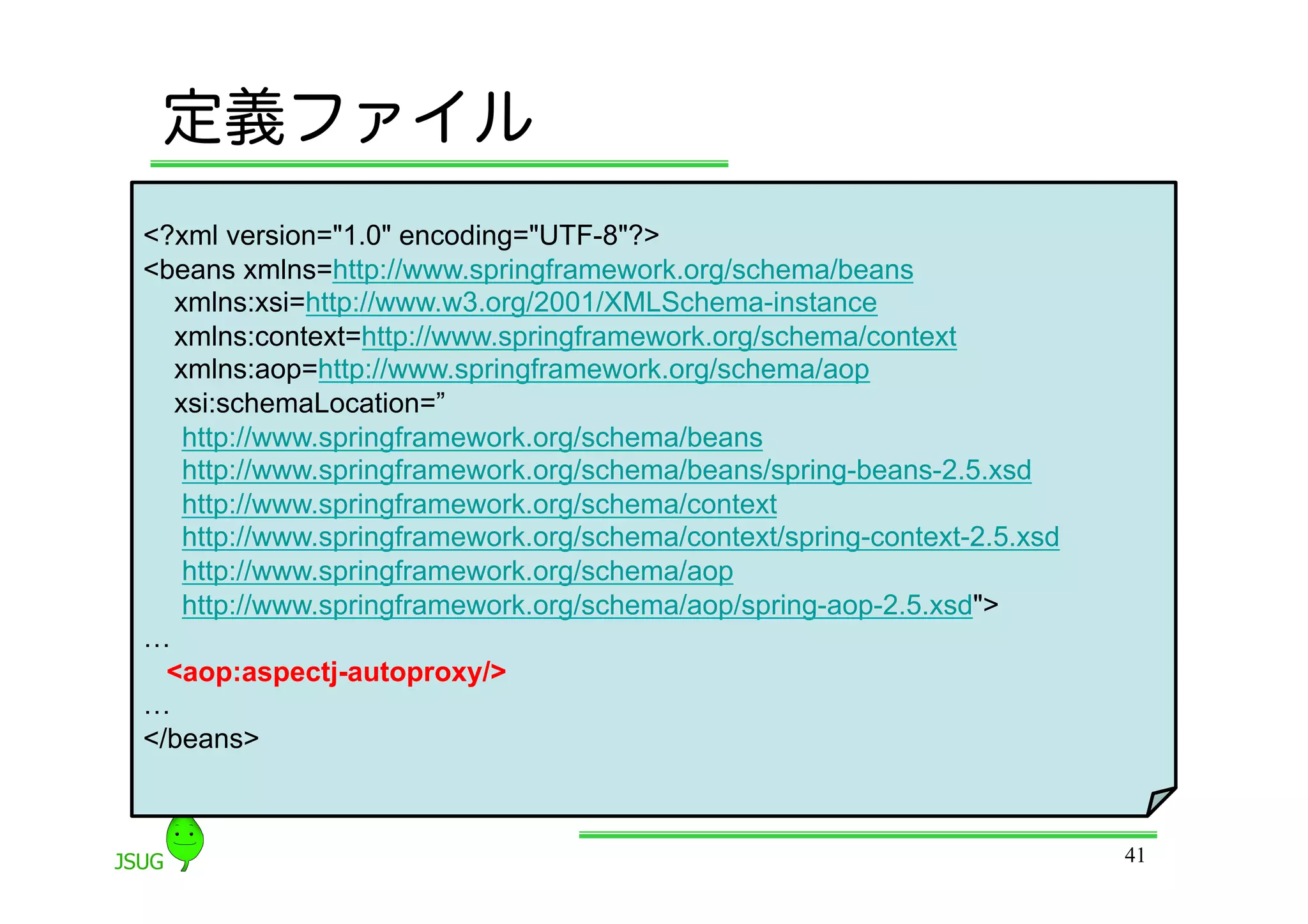 定義ファイル
&lt;?xml version=&quot;1.0&quot; encoding=&quot;UTF-8&quot;?&gt;
&lt;beans xmlns=http://www.springframework.org/schema/beans
  xmlns:xsi=http://www.w3.org/2001/XMLSchema-instance
  xmlns:context=http://www.springframework.org/schema/context
  xmlns:aop=http://www.springframework.org/schema/aop
  xsi:schemaLocation=”
   http://www.springframework.org/schema/beans
   http://www.springframework.org/schema/beans/spring-beans-2.5.xsd
   http://www.springframework.org/schema/context
   http://www.springframework.org/schema/context/spring-context-2.5.xsd
   http://www.springframework.org/schema/aop
   http://www.springframework.org/schema/aop/spring-aop-2.5.xsd&quot;&gt;
…
  &lt;aop:aspectj-autoproxy/&gt;
…
&lt;/beans&gt;



                                                                          41
 