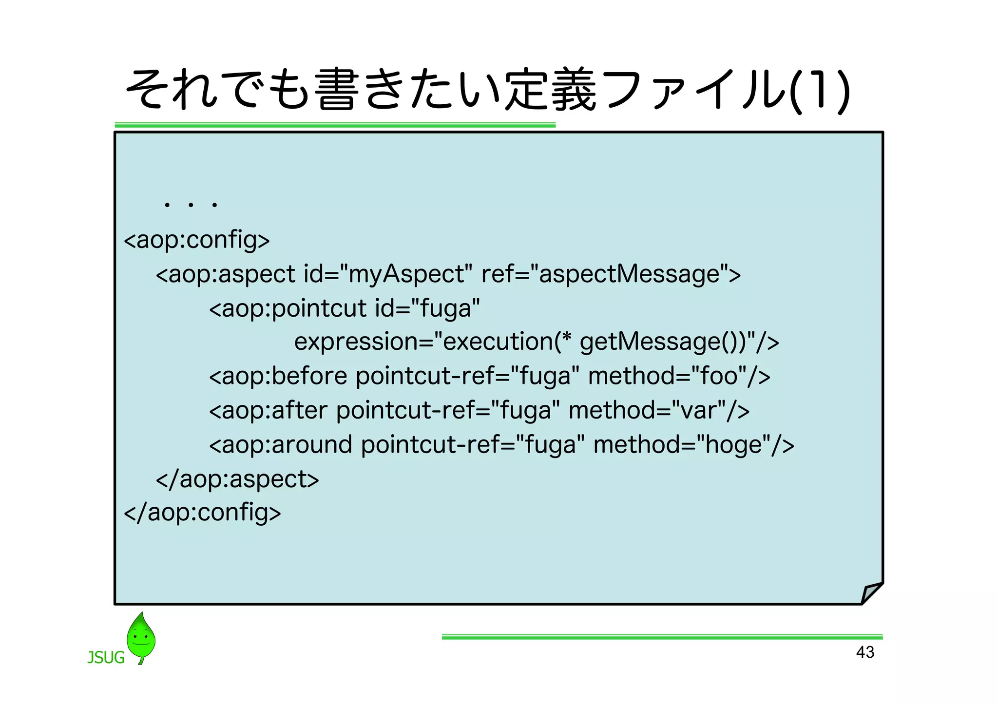 それでも書きたい定義ファイル(1)

  	
 ・・・
&lt;aop:conﬁg&gt;
     &lt;aop:aspect id=&quot;myAspect&quot; ref=&quot;aspectMessage&quot;&gt;
         &lt;aop:pointcut id=&quot;fuga&quot;
                expression=&quot;execution(* getMessage())&quot;/&gt;
         &lt;aop:before pointcut-ref=&quot;fuga&quot; method=&quot;foo&quot;/&gt;
         &lt;aop:after pointcut-ref=&quot;fuga&quot; method=&quot;var&quot;/&gt;
         &lt;aop:around pointcut-ref=&quot;fuga&quot; method=&quot;hoge&quot;/&gt;
     &lt;/aop:aspect&gt;
&lt;/aop:conﬁg&gt;




                                                           43
 