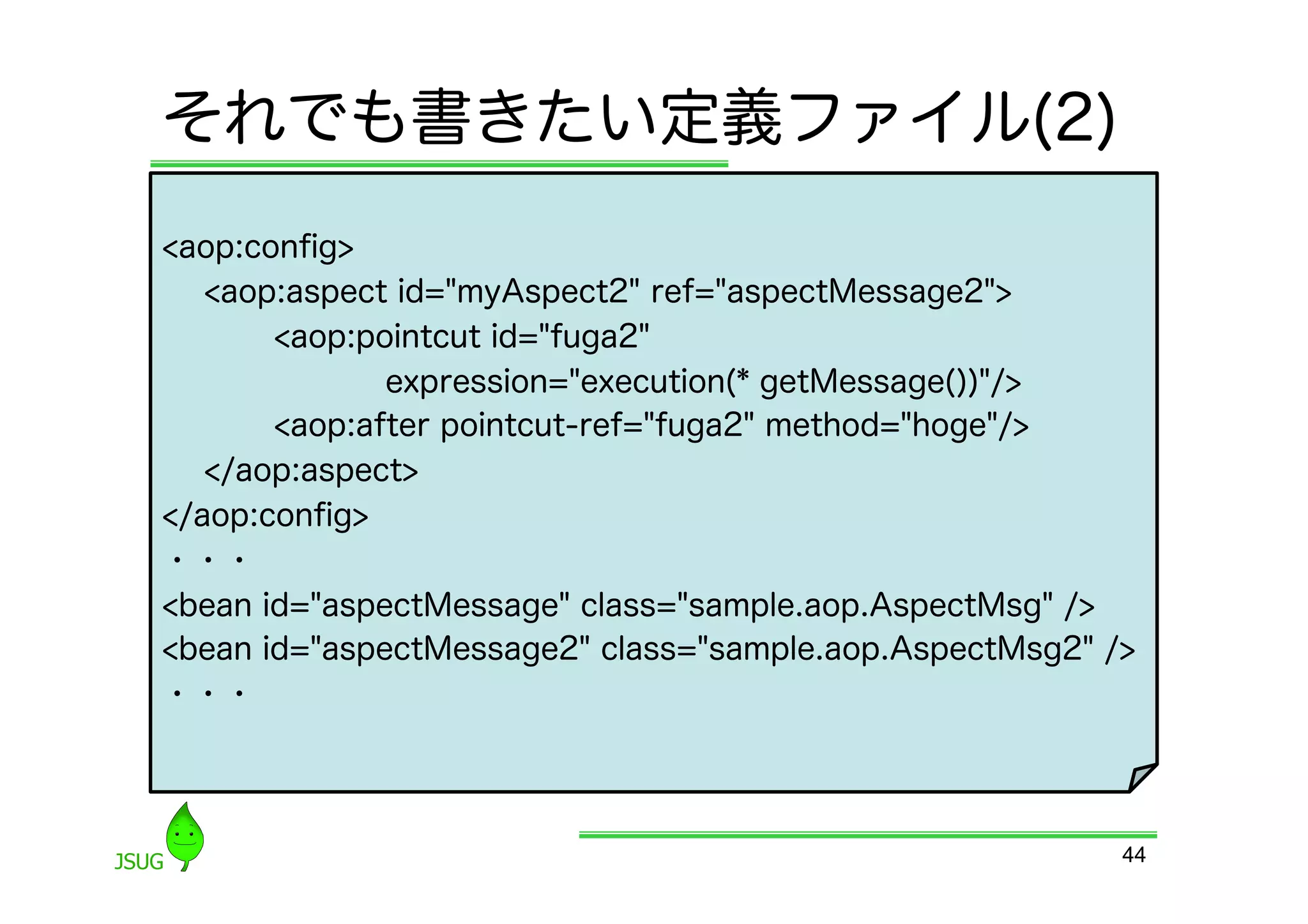 それでも書きたい定義ファイル(2)
&lt;aop:conﬁg&gt;
   &lt;aop:aspect id=&quot;myAspect2&quot; ref=&quot;aspectMessage2&quot;&gt;
       &lt;aop:pointcut id=&quot;fuga2&quot;
              expression=&quot;execution(* getMessage())&quot;/&gt;
       &lt;aop:after pointcut-ref=&quot;fuga2&quot; method=&quot;hoge&quot;/&gt;
   &lt;/aop:aspect&gt;
&lt;/aop:conﬁg&gt;
・・・
&lt;bean id=&quot;aspectMessage&quot; class=&quot;sample.aop.AspectMsg&quot; /&gt;
&lt;bean id=&quot;aspectMessage2&quot; class=&quot;sample.aop.AspectMsg2&quot; /&gt;
・・・




                                                         44
 