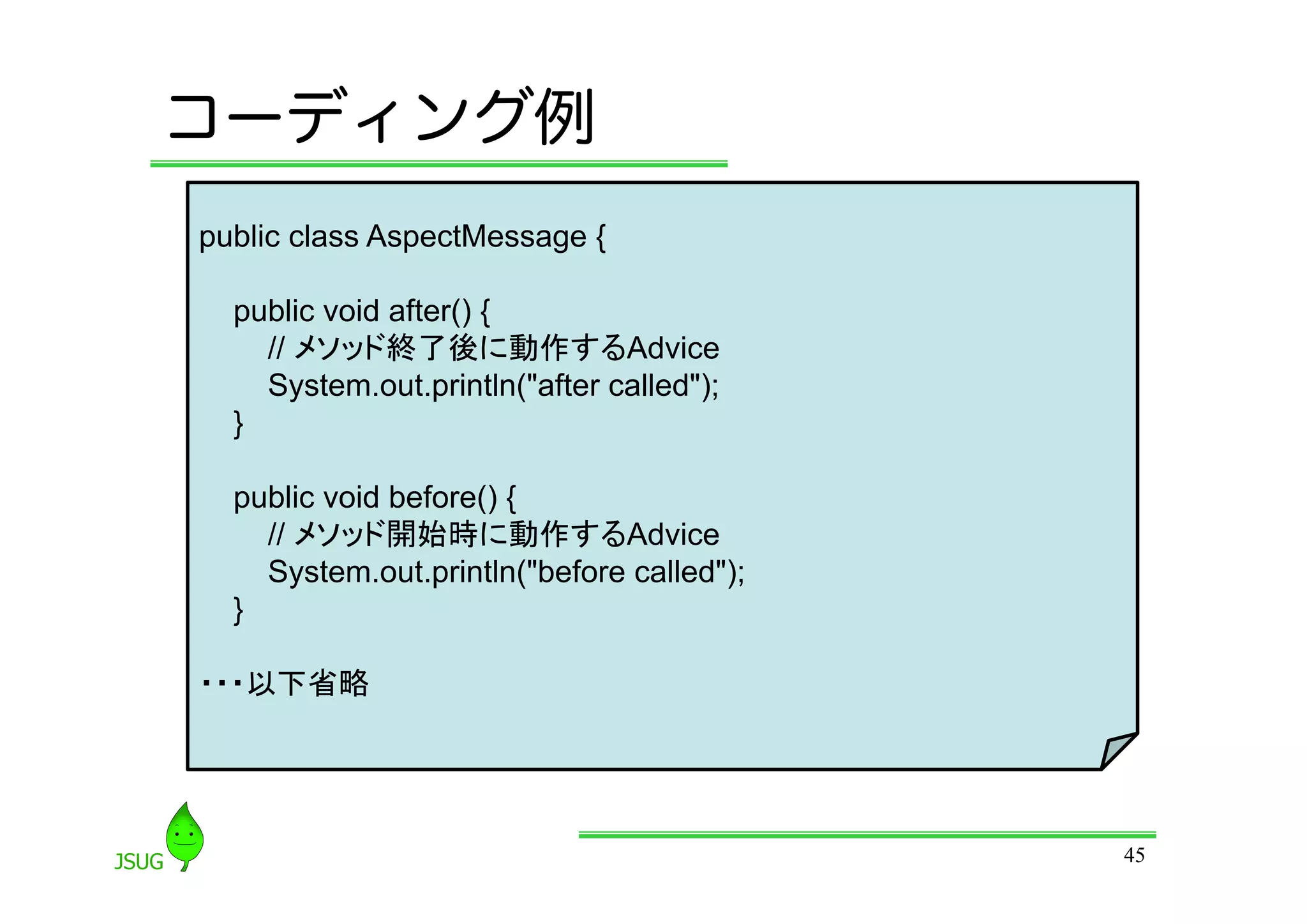コーディング例
public class AspectMessage {

  public void after() {
    // メソッド終了後に動作するAdvice
    System.out.println(&quot;after called&quot;);
  }

  public void before() {
    // メソッド開始時に動作するAdvice
    System.out.println(&quot;before called&quot;);
  }

・・・以下省略




                                           45
 