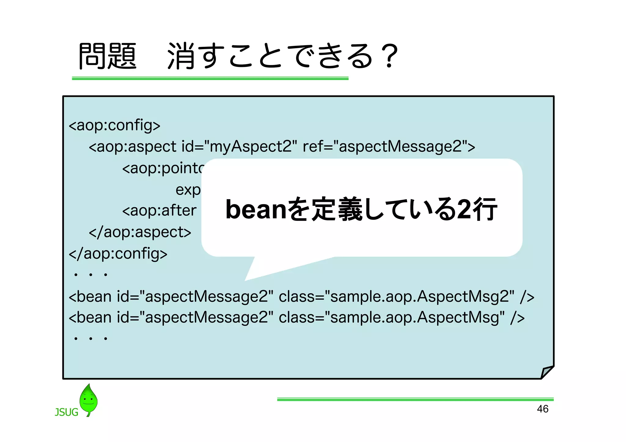問題 消すことできる？

&lt;aop:conﬁg&gt;
   &lt;aop:aspect id=&quot;myAspect2&quot; ref=&quot;aspectMessage2&quot;&gt;
       &lt;aop:pointcut id=&quot;fuga2&quot;
              expression=&quot;execution(* getMessage())&quot;/&gt;
                   beanを定義している2行	
       &lt;aop:after pointcut-ref=&quot;fuga2&quot; method=&quot;hoge&quot;/&gt;
   &lt;/aop:aspect&gt;
&lt;/aop:conﬁg&gt;
・・・
&lt;bean id=&quot;aspectMessage2&quot; class=&quot;sample.aop.AspectMsg2&quot; /&gt;
&lt;bean id=&quot;aspectMessage2&quot; class=&quot;sample.aop.AspectMsg&quot; /&gt;
・・・



                                                             46
 