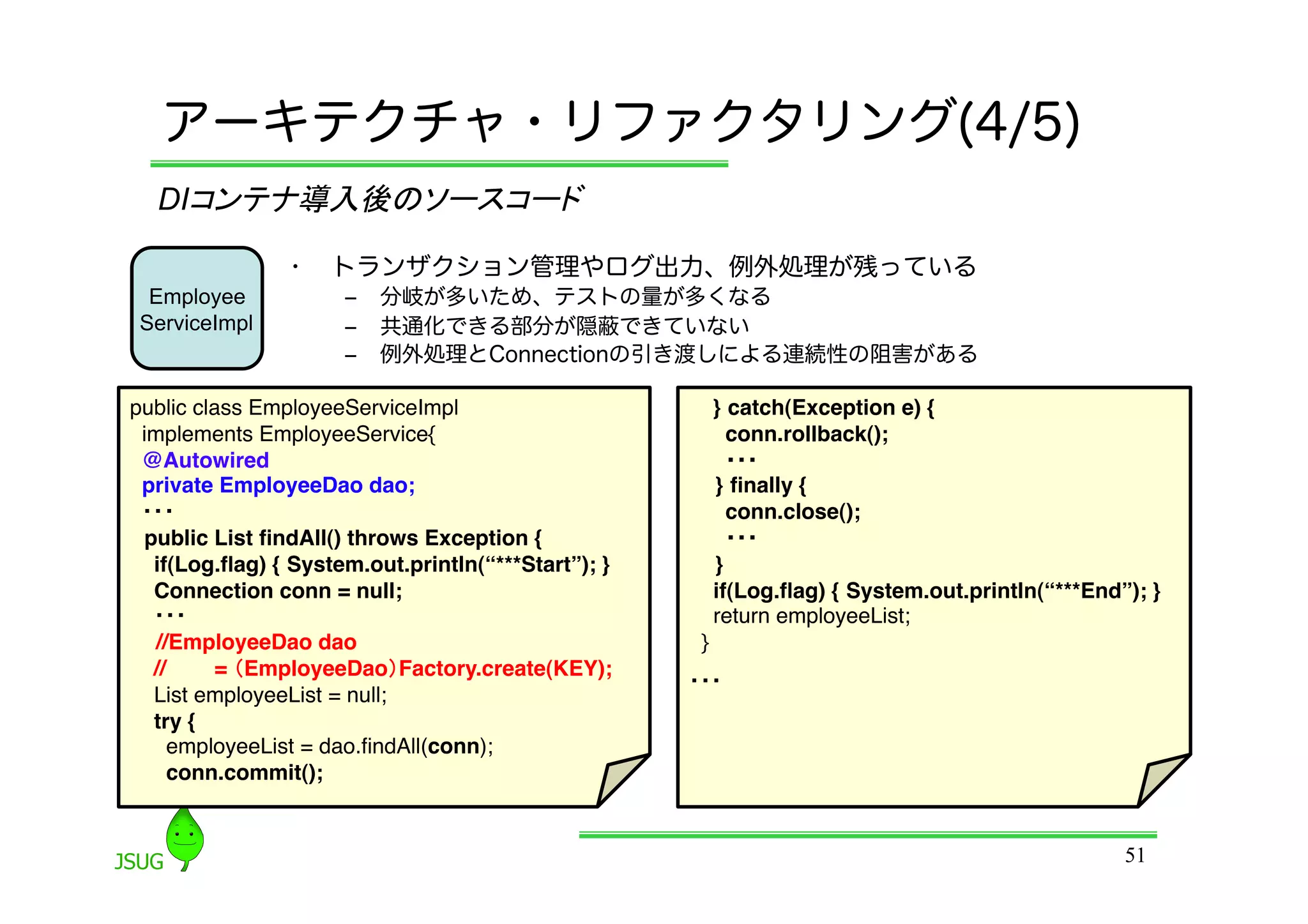アーキテクチャ・リファクタリング(4/5)
  DIコンテナ導入後のソースコード	

                •    トランザクション管理やログ出力、例外処理が残っている
  Employee            ‒  分岐が多いため、テストの量が多くなる
 ServiceImpl          ‒  共通化できる部分が隠蔽できていない
                      ‒  例外処理とConnectionの引き渡しによる連続性の阻害がある

public class EmployeeServiceImpl&quot;                       } catch(Exception e) {!
 implements EmployeeService{&quot;                             conn.rollback();!
 @Autowired!                                              ・・・	
 private EmployeeDao dao;&quot;                               } ﬁnally {!
 ・・・	
                                                    conn.close();!
 public List ﬁndAll() throws Exception {!                 ・・・	
  if(Log.ﬂag) { System.out.println(“***Start”); }!       }!
  Connection conn = null;&quot;                              if(Log.ﬂag) { System.out.println(“***End”); }&quot;
  ・・・	
                                                 return employeeList;&quot;
   //EmployeeDao dao !                                }&quot;
  //     = （EmployeeDao）Factory.create(KEY);!
                                                     ・・・	
  List employeeList = null;&quot;
  try {&quot;
     employeeList = dao.ﬁndAll(conn);&quot;
     conn.commit();!


                                                                                                 51
 