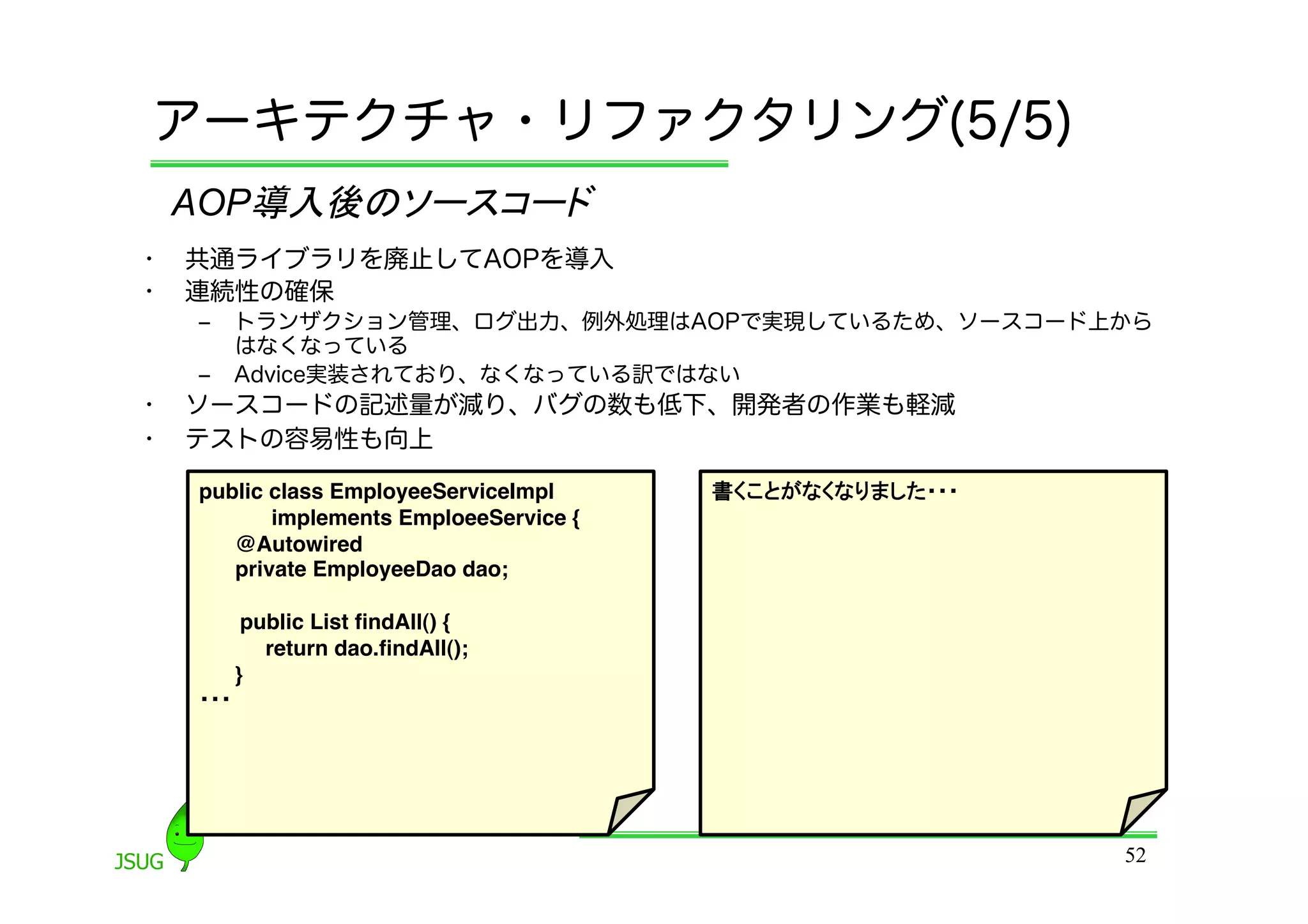 アーキテクチャ・リファクタリング(5/5)
     AOP導入後のソースコード	
•    共通ライブラリを廃止してAOPを導入
•    連続性の確保
     ‒  トランザクション管理、ログ出力、例外処理はAOPで実現しているため、ソースコード上から
        はなくなっている
     ‒  Advice実装されており、なくなっている訳ではない
•    ソースコードの記述量が減り、バグの数も低下、開発者の作業も軽減
•    テストの容易性も向上

     public class EmployeeServiceImpl !    書くことがなくなりました・・・!
            implements EmploeeService {!
        @Autowired!
        private EmployeeDao dao;!

          public List ﬁndAll() {!
            return dao.ﬁndAll();!
         }!
     ・・・	




                                                              52
 