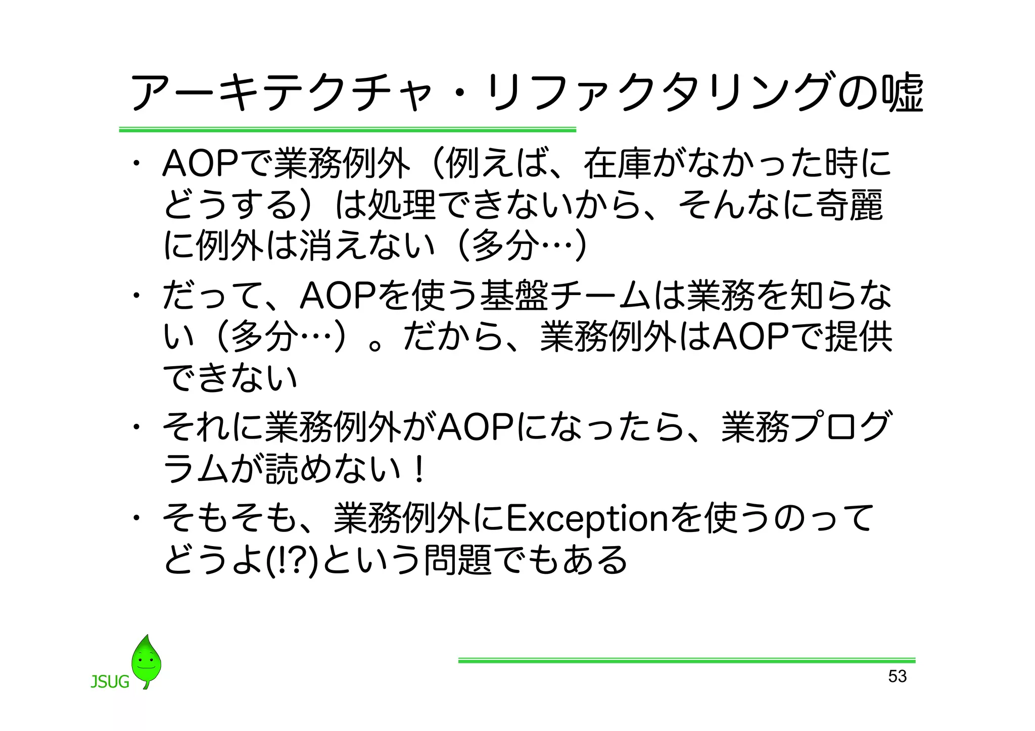 アーキテクチャ・リファクタリングの嘘
•  AOPで業務例外（例えば、在庫がなかった時に
   どうする）は処理できないから、そんなに奇麗
   に例外は消えない（多分…）
•  だって、AOPを使う基盤チームは業務を知らな
   い（多分…）。だから、業務例外はAOPで提供
   できない
•  それに業務例外がAOPになったら、業務プログ
   ラムが読めない！
•  そもそも、業務例外にExceptionを使うのって
   どうよ(!?)という問題でもある


                           53
 