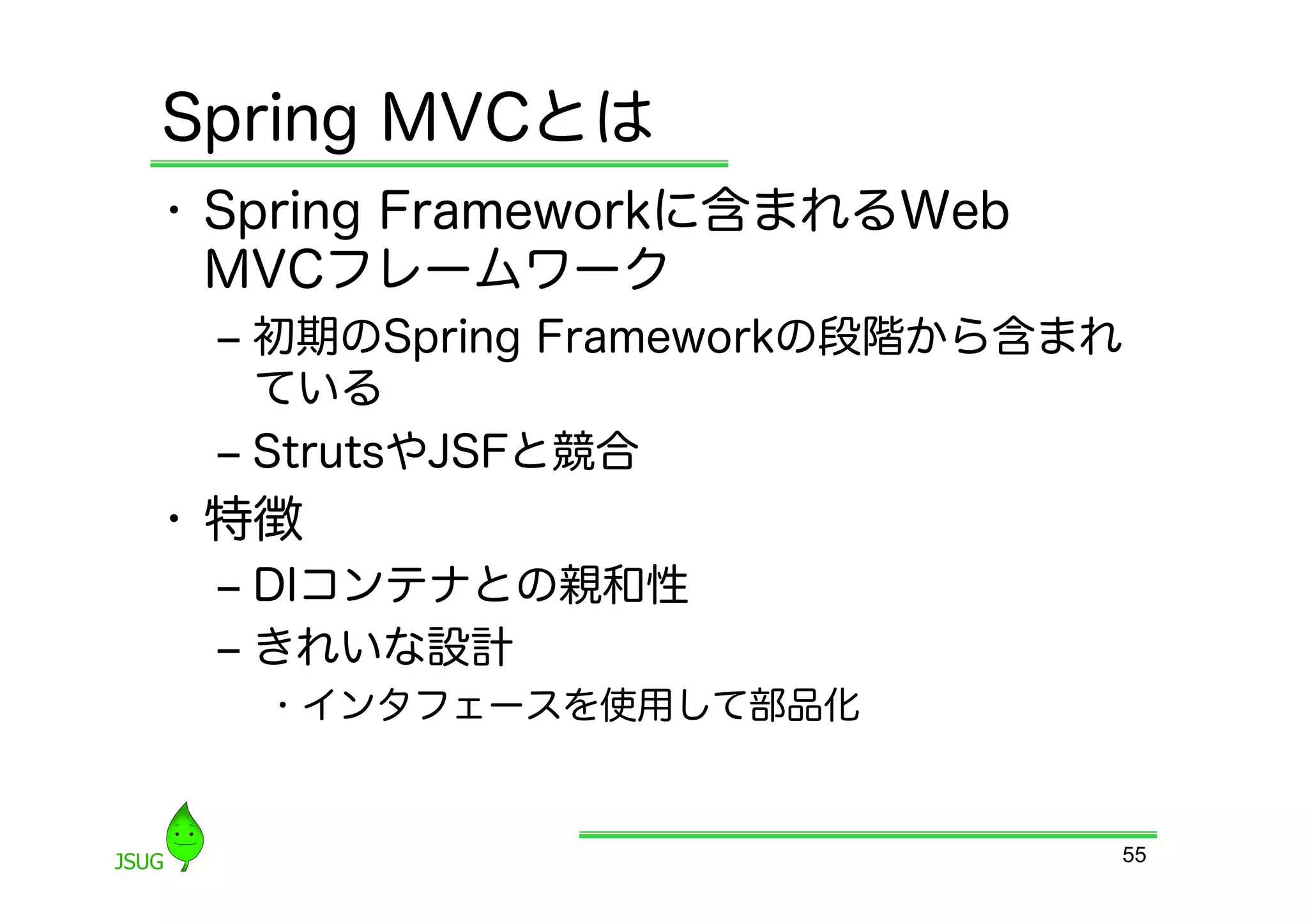 Spring MVCとは
•  Spring Frameworkに含まれるWeb
   MVCフレームワーク
 ‒  初期のSpring Frameworkの段階から含まれ
    ている
 ‒  StrutsやJSFと競合
•  特徴
 ‒  DIコンテナとの親和性
 ‒  きれいな設計
   •  インタフェースを使用して部品化


                              55
 