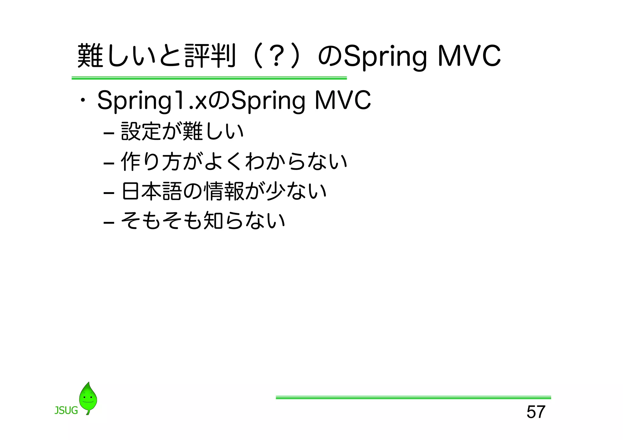 難しいと評判（？）のSpring MVC
•  Spring1.xのSpring MVC
  ‒  設定が難しい
  ‒  作り方がよくわからない
  ‒  日本語の情報が少ない
  ‒  そもそも知らない




                          57
 