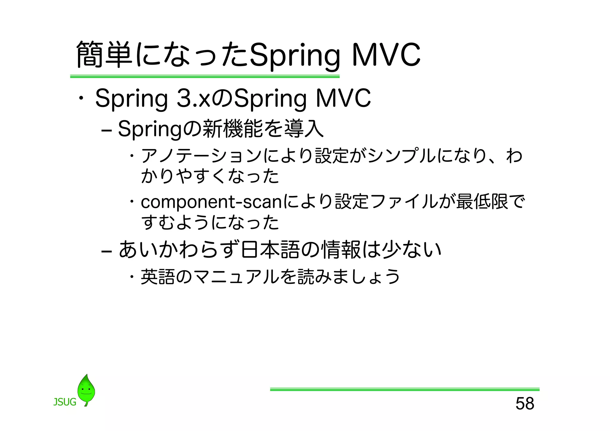 簡単になったSpring MVC
•  Spring 3.xのSpring MVC
  ‒  Springの新機能を導入
    •  アノテーションにより設定がシンプルになり、わ
       かりやすくなった
    •  component-scanにより設定ファイルが最低限で
       すむようになった
  ‒  あいかわらず日本語の情報は少ない
    •  英語のマニュアルを読みましょう




                                  58
 