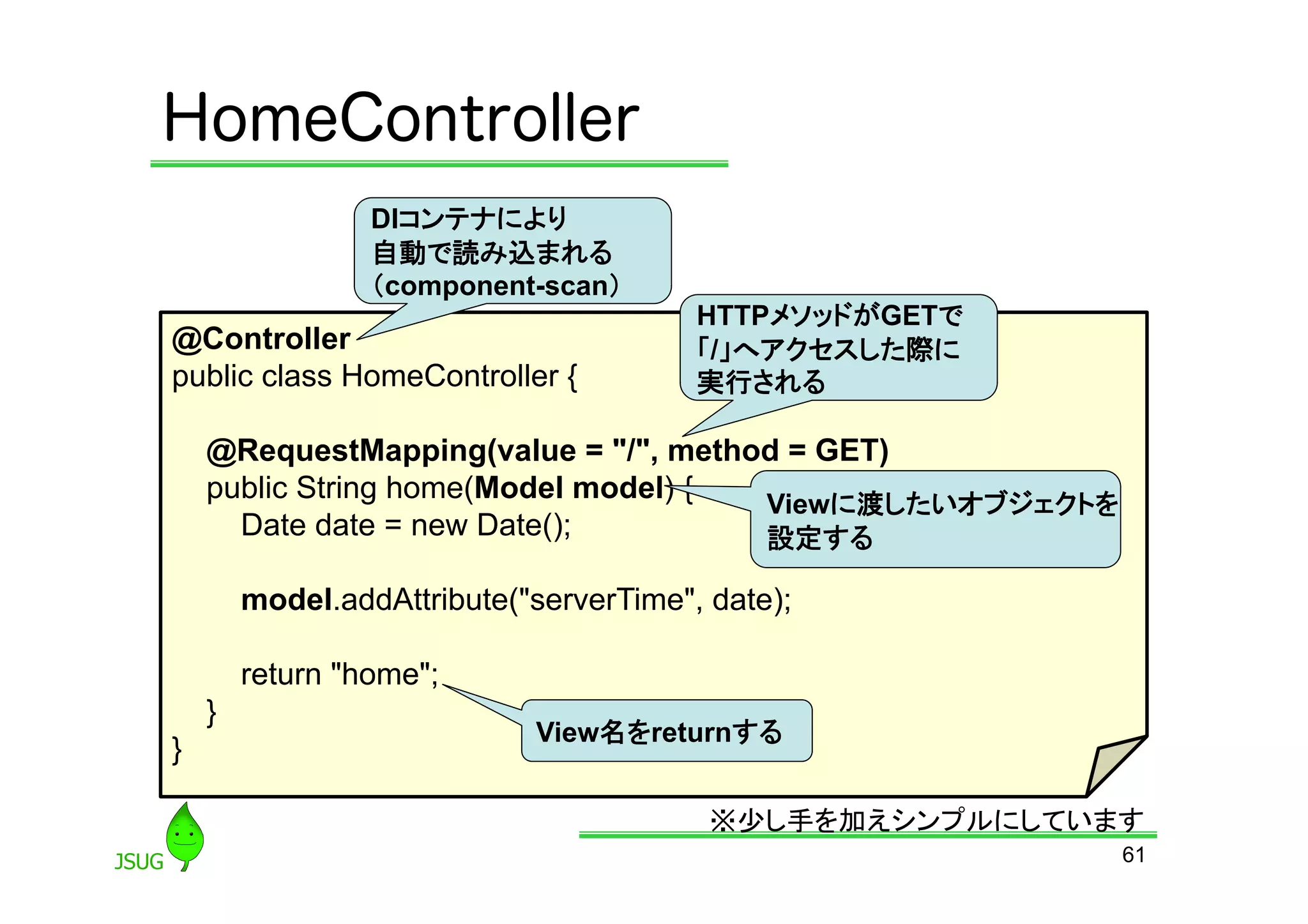 HomeController
                 DIコンテナにより
                 自動で読み込まれる
                 （component-scan）	
                                        HTTPメソッドがGETで
@Controller                             「/」へアクセスした際に
public class HomeController {           実行される	

    @RequestMapping(value = &quot;/&quot;, method = GET)
    public String home(Model model) { Viewに渡したいオブジェクトを
      Date date = new Date();         設定する	

        model.addAttribute(&quot;serverTime&quot;, date);

        return &quot;home&quot;;
    }
                            View名をreturnする	
}

                                         ※少し手を加えシンプルにしています	
                                                          61
 