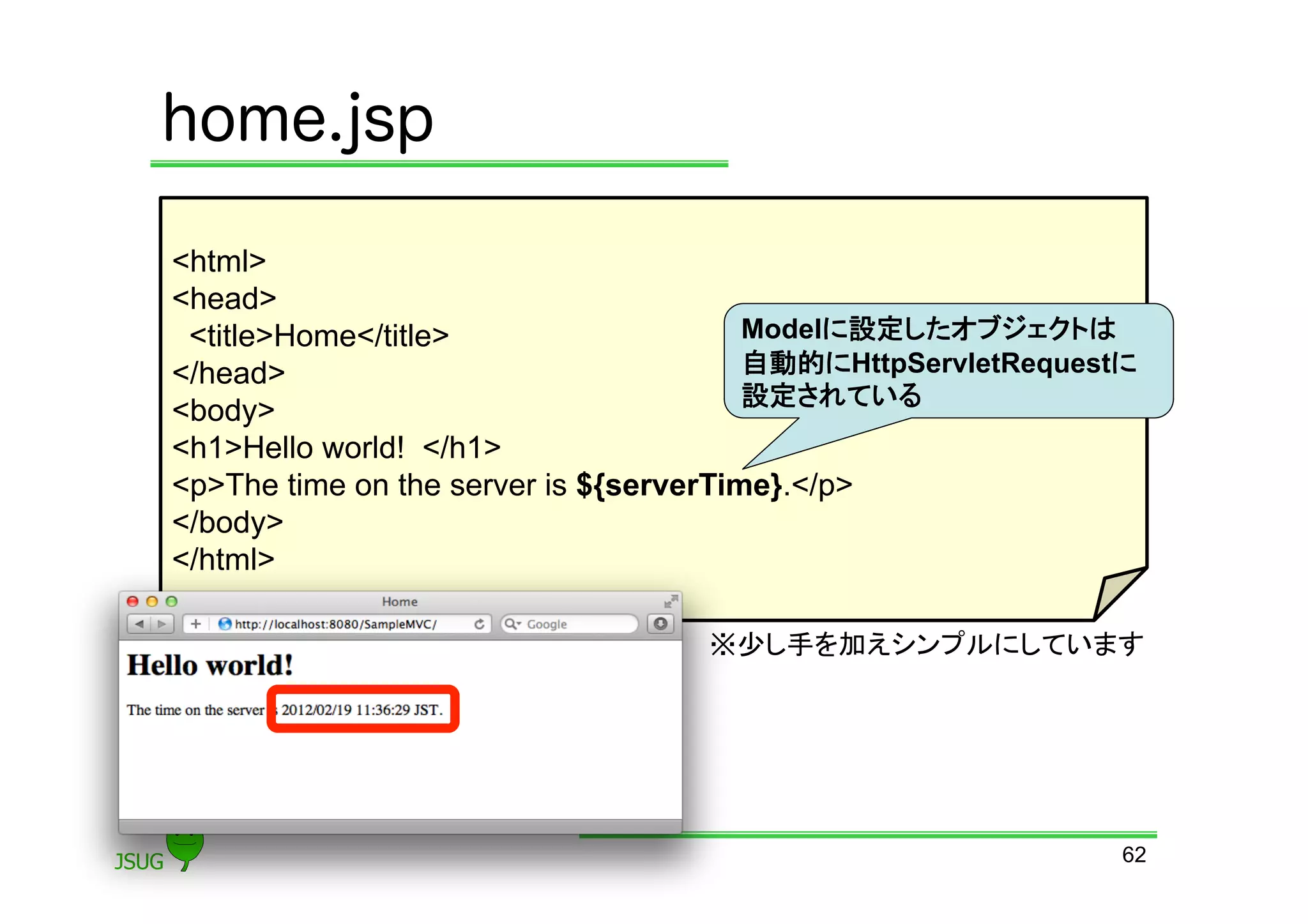 home.jsp

&lt;html&gt;
&lt;head&gt;
 &lt;title&gt;Home&lt;/title&gt;                    Modelに設定したオブジェクトは
&lt;/head&gt;                                 自動的にHttpServletRequestに
                                        設定されている	
&lt;body&gt;
&lt;h1&gt;Hello world! &lt;/h1&gt;
&lt;p&gt;The time on the server is ${serverTime}.&lt;/p&gt;
&lt;/body&gt;
&lt;/html&gt;

                                   ※少し手を加えシンプルにしています	




                                                              62
 