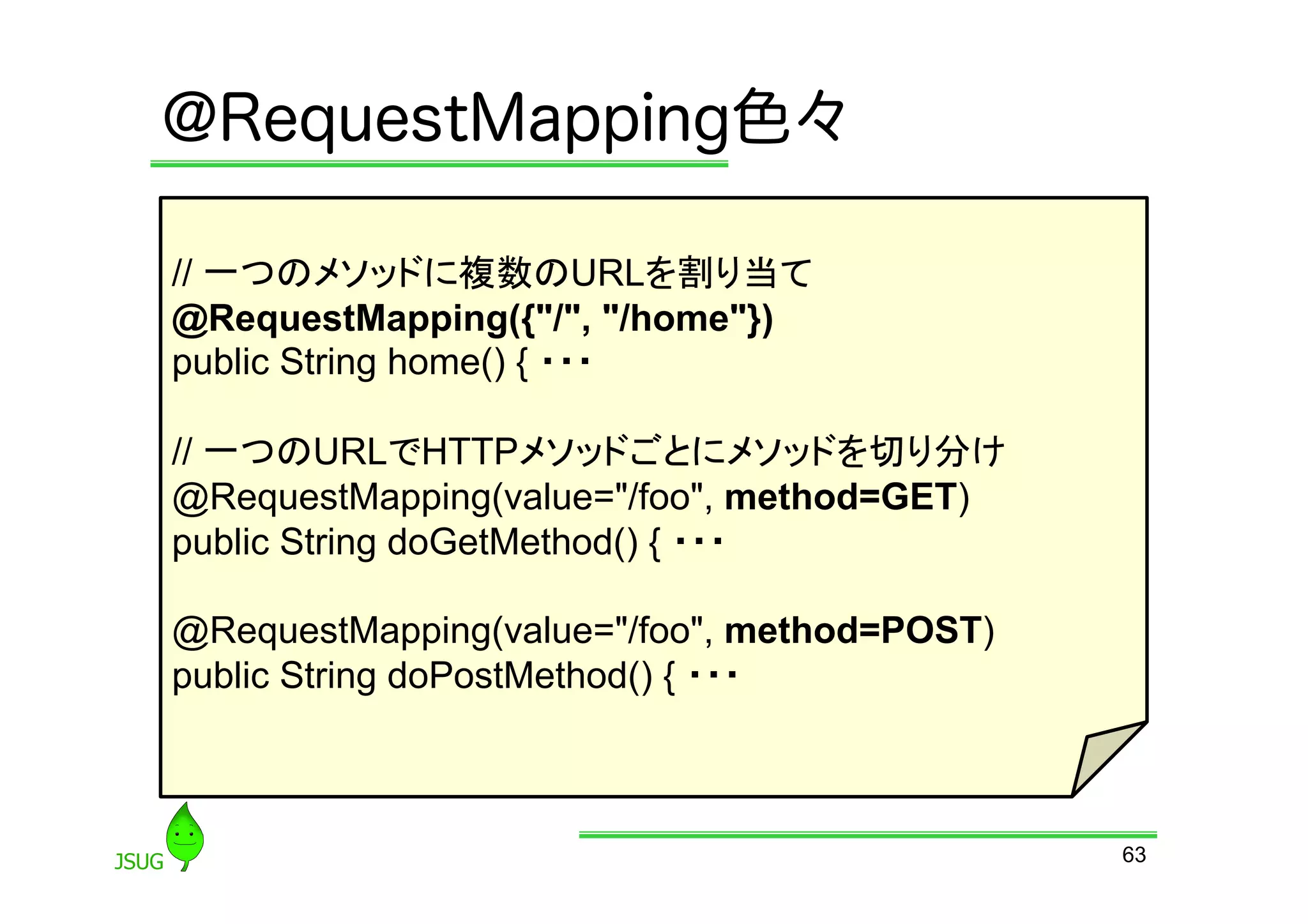 @RequestMapping色々

// 一つのメソッドに複数のURLを割り当て
@RequestMapping({&quot;/&quot;, &quot;/home&quot;})
public String home() { ・・・

// 一つのURLでHTTPメソッドごとにメソッドを切り分け
@RequestMapping(value=&quot;/foo&quot;, method=GET)
public String doGetMethod() { ・・・

@RequestMapping(value=&quot;/foo&quot;, method=POST)
public String doPostMethod() { ・・・



                                             63
 