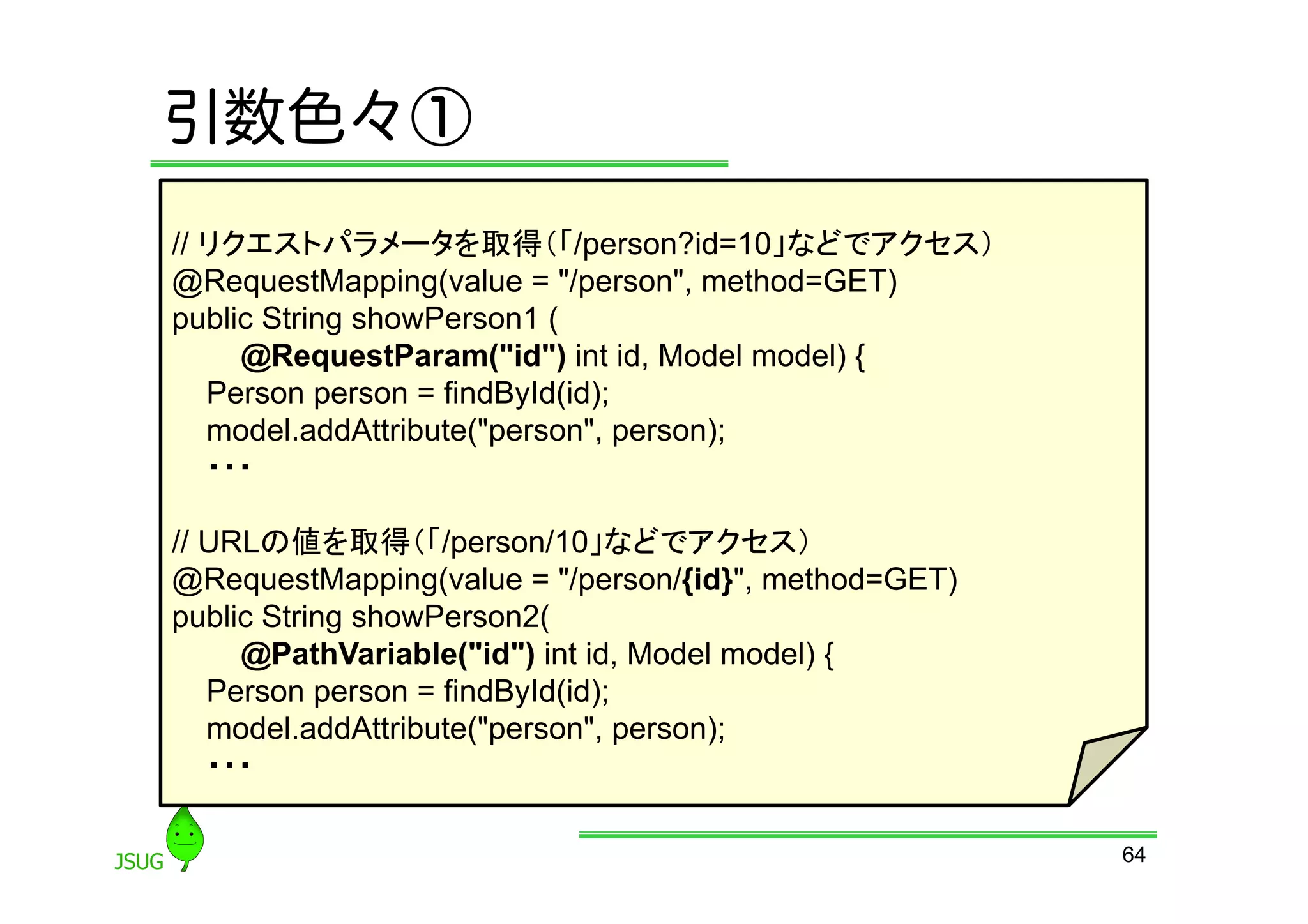 引数色々①
// リクエストパラメータを取得（「/person?id=10」などでアクセス）
@RequestMapping(value = &quot;/person&quot;, method=GET)
public String showPerson1 (
     @RequestParam(&quot;id&quot;) int id, Model model) {
   Person person = findById(id);
   model.addAttribute(&quot;person&quot;, person);
   ・・・

// URLの値を取得（「/person/10」などでアクセス）
@RequestMapping(value = &quot;/person/{id}&quot;, method=GET)
public String showPerson2(
     @PathVariable(&quot;id&quot;) int id, Model model) {
   Person person = findById(id);
   model.addAttribute(&quot;person&quot;, person);
   ・・・

                                                      64
 