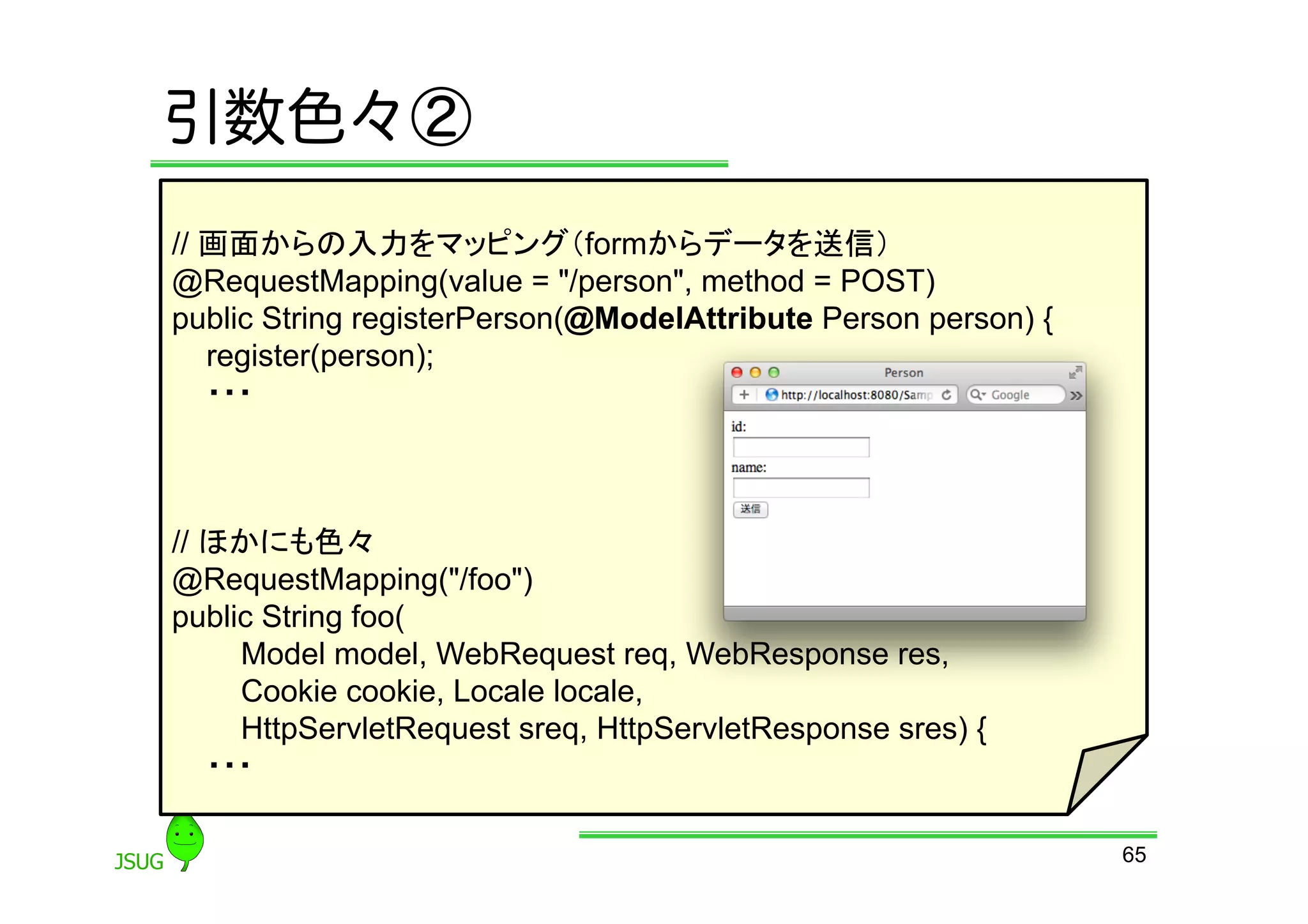 引数色々②
// 画面からの入力をマッピング（formからデータを送信）
@RequestMapping(value = &quot;/person&quot;, method = POST)
public String registerPerson(@ModelAttribute Person person) {
   register(person);
   ・・・



// ほかにも色々
@RequestMapping(&quot;/foo&quot;)
public String foo(
     Model model, WebRequest req, WebResponse res,
     Cookie cookie, Locale locale,
     HttpServletRequest sreq, HttpServletResponse sres) {
   ・・・

                                                                65
 