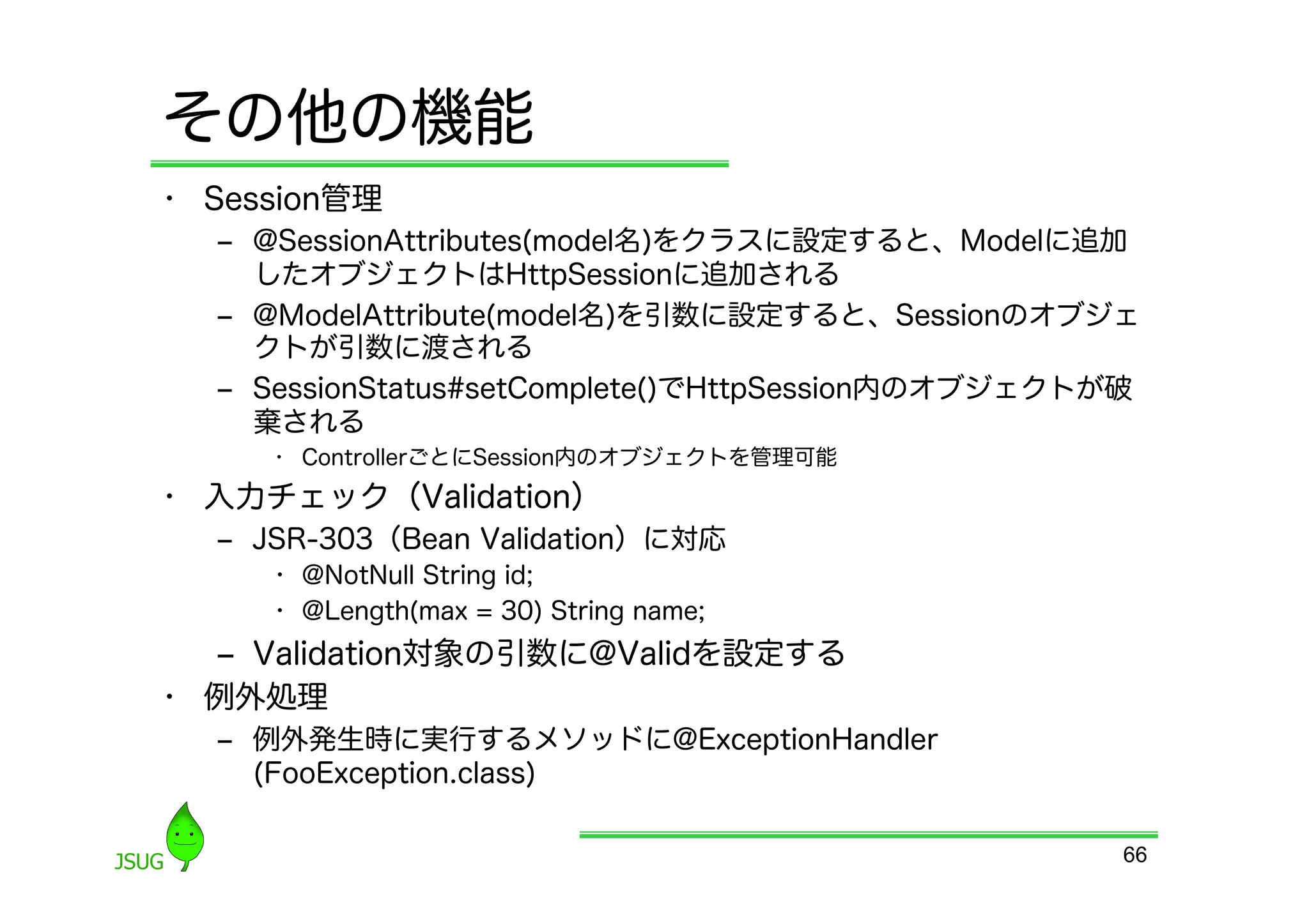 その他の機能
•  Session管理
   ‒  @SessionAttributes(model名)をクラスに設定すると、Modelに追加
      したオブジェクトはHttpSessionに追加される
   ‒  @ModelAttribute(model名)を引数に設定すると、Sessionのオブジェ
      クトが引数に渡される
   ‒  SessionStatus#setComplete()でHttpSession内のオブジェクトが破
      棄される
      •  ControllerごとにSession内のオブジェクトを管理可能
•  入力チェック（Validation）
   ‒  JSR-303（Bean Validation）に対応
      •  @NotNull String id;
      •  @Length(max = 30) String name;
   ‒  Validation対象の引数に@Validを設定する
•  例外処理
   ‒  例外発生時に実行するメソッドに@ExceptionHandler
      (FooException.class)

                                                      66
 