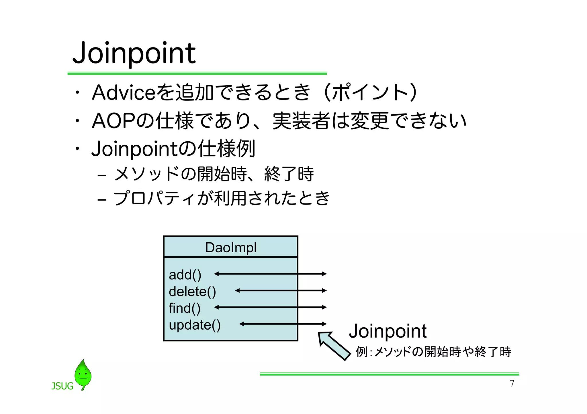 Joinpoint
•  Adviceを追加できるとき（ポイント）
•  AOPの仕様であり、実装者は変更できない
•  Joinpointの仕様例
 ‒  メソッドの開始時、終了時
 ‒  プロパティが利用されたとき

            DaoImpl
       add()
       delete()
       find()
       update()
                      Joinpoint
                      例：メソッドの開始時や終了時	

                                     7
 