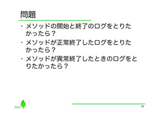 問題
•  メソッドの開始と終了のログをとりた
   かったら？
•  メソッドが正常終了したログをとりた
   かったら？
•  メソッドが異常終了したときのログをと
   りたかったら？




                        14
 