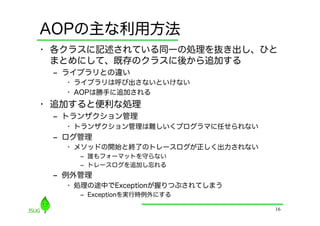 AOPの主な利用方法
•  各クラスに記述されている同一の処理を抜き出し、ひと
   まとめにして、既存のクラスに後から追加する
 ‒  ライブラリとの違い
   •  ライブラリは呼び出さないといけない
   •  AOPは勝手に追加される
•  追加すると便利な処理
 ‒  トランザクション管理
   •  トランザクション管理は難しいくプログラマに任せられない
 ‒  ログ管理
   •  メソッドの開始と終了のトレースログが正しく出力されない
     ‒  誰もフォーマットを守らない
     ‒  トレースログを追加し忘れる
 ‒  例外管理
   •  処理の途中でExceptionが握りつぶされてしまう
     ‒  Exceptionを実行時例外にする

                                    16
 