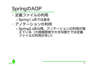 SpringのAOP
•  定義ファイルの利用
 ‒  Spring1.x系では基本
•  アノテーションの利用
 ‒  Spring2.x系以降、アノテーションの利用が増
    えている（大規模開発や大手SI便だでは定義
    ファイルの利用が多い）




                            18
 