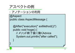 アスペクトの例
•  アノテーションの利用
@Aspect
public class AspectMessage {

    @After("execution(* exMethod())")
    public void hoge() {
      // メソッド終了後に動くAdvice
      System.out.println("after called");
    }
}
                                            21
 