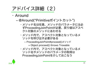 アドバイス詳細（２）
•  Around
  ‒  @Around( Primitiveポイントカット )
    •  メソッド名は任意、メソッドのパラメータには必
       ずProceedingJoinPointが必要、戻り値はアスペ
       クト対象のメソッドにあわせる
    •  メソッド内で、アスペクト対象となっているメ
       ソッドを呼び出す必要がある
      ‒  ProceedingJoinPoint#proceed()メソッド
          »  Object proceed() throws Trowable
    •  メソッド内で、アスペクト対象となっているメ
       ソッド名やメソッドのパラメータの取得は
       ProceedingJoinPointを介しておこなう

                                                24
 
