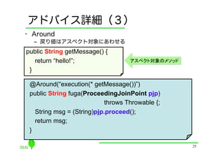 アドバイス詳細（３）
•  Around
  ‒  戻り値はアスペクト対象にあわせる
public String getMessage() {
    return “hello!”;                アスペクト対象のメソッド
 }	

 @Around(“execution(* getMessage())”)
 public String fuga(ProceedingJoinPoint pjp)
                            throws Throwable {;
    String msg = (String)pjp.proceed();
    return msg;
 }	

                                                   25
 
