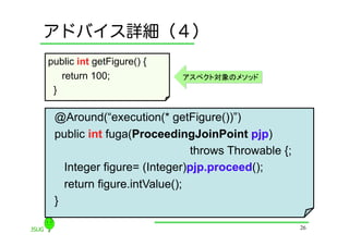 アドバイス詳細（４）
public int getFigure() {
    return 100;            アスペクト対象のメソッド
 }	

 @Around(“execution(* getFigure())”)
 public int fuga(ProceedingJoinPoint pjp)
                              throws Throwable {;
    Integer figure= (Integer)pjp.proceed();
    return figure.intValue();
 }	

                                                    26
 
