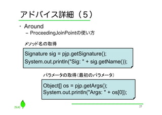 アドバイス詳細（５）
•  Around
  ‒  ProceedingJoinPointの使い方

  メソッド名の取得

  Signature sig = pjp.getSignature();
  System.out.println("Sig: " + sig.getName());	

          パラメータの取得（最初のパラメータ）

          Object[] os = pjp.getArgs();
          System.out.println("Args: " + os[0]);	

                                                    27
 