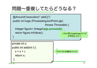 問題∼重複してたらどうなる？
@Around(“execution(* add())”)
public int hoge (ProceedingJoinPoint pjp)
                            throws Throwable {;
  Integer figure= (Integer)pjp.proceed();
  return figure.intValue();              これと同じhogehogeメソッド
}                                            が存在したら？


private int x;
public int add(int i) {
   x = x + i;                     アスペクト対象のメソッド
   return x;
 }	
                                                       28
 