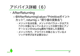 アドバイス詳細（６）
•  AfterReturning
  ‒  @AfterReturning(value= Primitiveポイント
     カット , returnig = 戻り値の変数名 )
    •  メソッド名は任意、メソッドのパラメータはアス
       ペクト対象となっているメソッドの戻り型とアノ
       テーションのretuning属性で指定した変数名
    •  メソッド内で、アスペクト対象となっているメ
       ソッドを呼び出す必要はない




                                        29
 