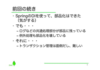 前回の続き
•  SpringのDIを使って、部品化はできた
   （気がする）
•  でも・・・
 ‒  ログなどの共通処理部分が部品に残っている
 ‒  例外処理も部品化を壊している
•  それに・・・
 ‒  トランザクション管理は面倒だし、難しい




                           3
 