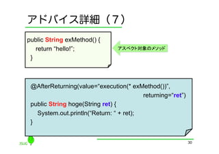 アドバイス詳細（７）
public String exMethod() {
    return “hello!”;             アスペクト対象のメソッド

 }	



 @AfterReturning(value=“execution(* exMethod())”,
                                           returning=“ret”)
 public String hoge(String ret) {
     System.out.println(“Return: “ + ret);
 }	


                                                              30
 