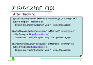 アドバイス詳細（10）
•  AfterThrowing
 @AfterThrowing(value=“execution(* exMethod())”, throwing=“ex”)
 public String foo(Throwable ex) {
   System.out.println(“Exception Msg: “ + ex.getMessage());
 }
 @AfterThrowing(value=“execution(* exMethod()”, throwing=“ex”)
 public String var(HogeException ex) {
   System.out.println(“Exception Msg: “ + ex.getMessage());
 }
 @AfterThrowing(value=“execution(* exMethod()”, throwing=“ex”)
 public String hoge(Exception ex) {
   System.out.println(“Exception Msg: “ + ex.getMessage());
 }


                                                                  33
 