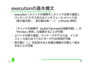 executionの基本構文
•  execution（メソッドの修飾子△メソッドの戻り値型△
   パッケージ.クラスまたはインタフェース.メソッド名
   （仮引数の型｜，仮引数の型…｜） △throws 例外）

•  「メソッドの修飾子（publicやprivateは省略可能）」や
   「throws△例外」は省略することが可能
•  メソッドの戻り値型、パッケージやクラス名、インタ
   フェース名にはワイルドカード(*)の利用が可能
•  仮引数に（..）を記述すると任意の個数の引数と一致さ
   せることが可能




                                  36
 