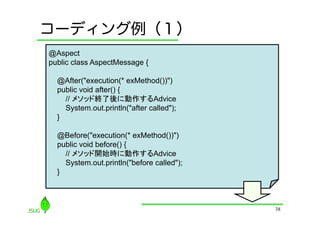 コーディング例（１）
@Aspect
public class AspectMessage {

  @After("execution(* exMethod())")
  public void after() {
    // メソッド終了後に動作するAdvice
    System.out.println("after called");
  }

  @Before("execution(* exMethod())")
  public void before() {
    // メソッド開始時に動作するAdvice
    System.out.println("before called");
  }



                                           38
 