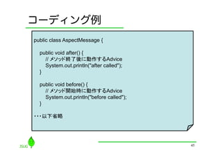 コーディング例
public class AspectMessage {

  public void after() {
    // メソッド終了後に動作するAdvice
    System.out.println("after called");
  }

  public void before() {
    // メソッド開始時に動作するAdvice
    System.out.println("before called");
  }

・・・以下省略




                                           45
 