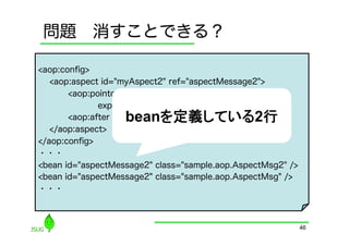 問題 消すことできる？

<aop:conﬁg>
   <aop:aspect id="myAspect2" ref="aspectMessage2">
       <aop:pointcut id="fuga2"
              expression="execution(* getMessage())"/>
                   beanを定義している2行	
       <aop:after pointcut-ref="fuga2" method="hoge"/>
   </aop:aspect>
</aop:conﬁg>
・・・
<bean id="aspectMessage2" class="sample.aop.AspectMsg2" />
<bean id="aspectMessage2" class="sample.aop.AspectMsg" />
・・・



                                                             46
 