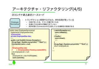 アーキテクチャ・リファクタリング(4/5)
  DIコンテナ導入後のソースコード	

                •    トランザクション管理やログ出力、例外処理が残っている
  Employee            ‒  分岐が多いため、テストの量が多くなる
 ServiceImpl          ‒  共通化できる部分が隠蔽できていない
                      ‒  例外処理とConnectionの引き渡しによる連続性の阻害がある

public class EmployeeServiceImpl"                       } catch(Exception e) {!
 implements EmployeeService{"                             conn.rollback();!
 @Autowired!                                              ・・・	
 private EmployeeDao dao;"                               } ﬁnally {!
 ・・・	
                                                    conn.close();!
 public List ﬁndAll() throws Exception {!                 ・・・	
  if(Log.ﬂag) { System.out.println(“***Start”); }!       }!
  Connection conn = null;"                              if(Log.ﬂag) { System.out.println(“***End”); }"
  ・・・	
                                                 return employeeList;"
   //EmployeeDao dao !                                }"
  //     = （EmployeeDao）Factory.create(KEY);!
                                                     ・・・	
  List employeeList = null;"
  try {"
     employeeList = dao.ﬁndAll(conn);"
     conn.commit();!


                                                                                                 51
 