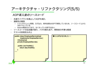 アーキテクチャ・リファクタリング(5/5)
     AOP導入後のソースコード	
•    共通ライブラリを廃止してAOPを導入
•    連続性の確保
     ‒  トランザクション管理、ログ出力、例外処理はAOPで実現しているため、ソースコード上から
        はなくなっている
     ‒  Advice実装されており、なくなっている訳ではない
•    ソースコードの記述量が減り、バグの数も低下、開発者の作業も軽減
•    テストの容易性も向上

     public class EmployeeServiceImpl !    書くことがなくなりました・・・!
            implements EmploeeService {!
        @Autowired!
        private EmployeeDao dao;!

          public List ﬁndAll() {!
            return dao.ﬁndAll();!
         }!
     ・・・	




                                                              52
 