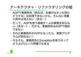 アーキテクチャ・リファクタリングの嘘
•  AOPで業務例外（例えば、在庫がなかった時に
   どうする）は処理できないから、そんなに奇麗
   に例外は消えない（多分…）
•  だって、AOPを使う基盤チームは業務を知らな
   い（多分…）。だから、業務例外はAOPで提供
   できない
•  それに業務例外がAOPになったら、業務プログ
   ラムが読めない！
•  そもそも、業務例外にExceptionを使うのって
   どうよ(!?)という問題でもある


                           53
 