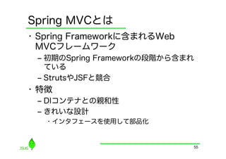 Spring MVCとは
•  Spring Frameworkに含まれるWeb
   MVCフレームワーク
 ‒  初期のSpring Frameworkの段階から含まれ
    ている
 ‒  StrutsやJSFと競合
•  特徴
 ‒  DIコンテナとの親和性
 ‒  きれいな設計
   •  インタフェースを使用して部品化


                              55
 