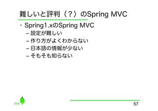 難しいと評判（？）のSpring MVC
•  Spring1.xのSpring MVC
  ‒  設定が難しい
  ‒  作り方がよくわからない
  ‒  日本語の情報が少ない
  ‒  そもそも知らない




                          57
 