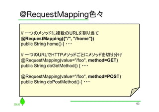 @RequestMapping色々

// 一つのメソッドに複数のURLを割り当て
@RequestMapping({"/", "/home"})
public String home() { ・・・

// 一つのURLでHTTPメソッドごとにメソッドを切り分け
@RequestMapping(value="/foo", method=GET)
public String doGetMethod() { ・・・

@RequestMapping(value="/foo", method=POST)
public String doPostMethod() { ・・・



                                             63
 