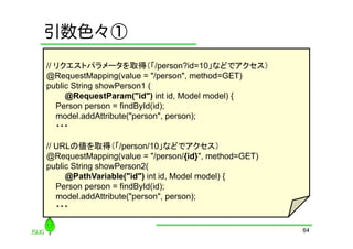 引数色々①
// リクエストパラメータを取得（「/person?id=10」などでアクセス）
@RequestMapping(value = "/person", method=GET)
public String showPerson1 (
     @RequestParam("id") int id, Model model) {
   Person person = findById(id);
   model.addAttribute("person", person);
   ・・・

// URLの値を取得（「/person/10」などでアクセス）
@RequestMapping(value = "/person/{id}", method=GET)
public String showPerson2(
     @PathVariable("id") int id, Model model) {
   Person person = findById(id);
   model.addAttribute("person", person);
   ・・・

                                                      64
 