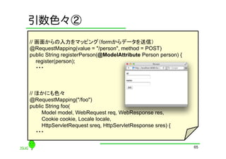 引数色々②
// 画面からの入力をマッピング（formからデータを送信）
@RequestMapping(value = "/person", method = POST)
public String registerPerson(@ModelAttribute Person person) {
   register(person);
   ・・・



// ほかにも色々
@RequestMapping("/foo")
public String foo(
     Model model, WebRequest req, WebResponse res,
     Cookie cookie, Locale locale,
     HttpServletRequest sreq, HttpServletResponse sres) {
   ・・・

                                                                65
 