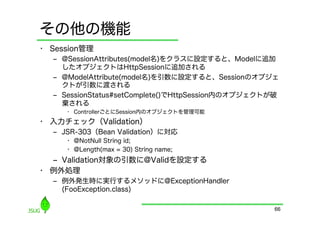 その他の機能
•  Session管理
   ‒  @SessionAttributes(model名)をクラスに設定すると、Modelに追加
      したオブジェクトはHttpSessionに追加される
   ‒  @ModelAttribute(model名)を引数に設定すると、Sessionのオブジェ
      クトが引数に渡される
   ‒  SessionStatus#setComplete()でHttpSession内のオブジェクトが破
      棄される
      •  ControllerごとにSession内のオブジェクトを管理可能
•  入力チェック（Validation）
   ‒  JSR-303（Bean Validation）に対応
      •  @NotNull String id;
      •  @Length(max = 30) String name;
   ‒  Validation対象の引数に@Validを設定する
•  例外処理
   ‒  例外発生時に実行するメソッドに@ExceptionHandler
      (FooException.class)

                                                      66
 