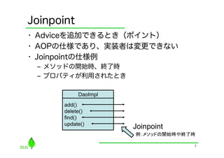 Joinpoint
•  Adviceを追加できるとき（ポイント）
•  AOPの仕様であり、実装者は変更できない
•  Joinpointの仕様例
 ‒  メソッドの開始時、終了時
 ‒  プロパティが利用されたとき

            DaoImpl
       add()
       delete()
       find()
       update()
                      Joinpoint
                      例：メソッドの開始時や終了時	

                                     7
 