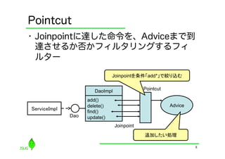 Pointcut
•  Joinpointに達した命令を、Adviceまで到
   達させるか否かフィルタリングするフィ
   ルター

                                 Joinpointを条件「add*」で絞り込む	


                         DaoImpl               Pointcut

                      add()
                      delete()                            Advice
ServiceImpl	
         find()
                Dao   update()
                                   Joinpoint
                                               追加したい処理	

                                                                   8
 