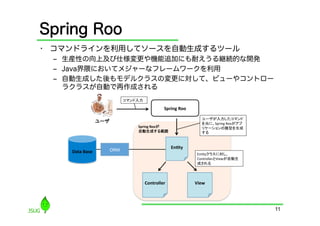 Spring Roo
•  コマンドラインを利用してソースを自動生成するツール
 ‒  生産性の向上及び仕様変更や機能追加にも耐えうる継続的な開発
 ‒  Java界隈においてメジャーなフレームワークを利用
 ‒  自動生成した後もモデルクラスの変更に対して、ビューやコントロー
    ラクラスが自動で再作成される




                                      11
 